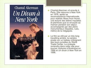  Chantal Akerman vit ensuite à
Paris. Elle retourne à New York
en 1976, après sa
reconnaissance internationale,
pour réaliser News from Home,
une lecture des lettres inquiètes
et plaintives que lui envoyait sa
maman pendant son séjour,
accompagnée par des plans
monumentaux (façades, rues,
métro) de la mégapole.
 Le film se clôt par un très long
travelling arrière, la caméra
posée sur un bateau s'éloignant
des tours jumelles du World
Trade Center. La cinéaste
reviendra dans cette ville pour
tourner Histoires d'Amérique en
1988 et Un divan à New York en
1996.
 