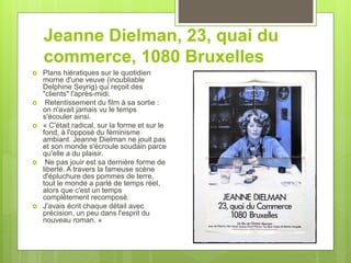 Jeanne Dielman, 23, quai du
commerce, 1080 Bruxelles
 Plans hiératiques sur le quotidien
morne d'une veuve (inoubliable
Delphine Seyrig) qui reçoit des
"clients" l'après-midi.
 Retentissement du film à sa sortie :
on n'avait jamais vu le temps
s'écouler ainsi.
 « C'était radical, sur la forme et sur le
fond, à l'opposé du féminisme
ambiant. Jeanne Dielman ne jouit pas
et son monde s'écroule soudain parce
qu'elle a du plaisir.
 Ne pas jouir est sa dernière forme de
liberté. A travers la fameuse scène
d'épluchure des pommes de terre,
tout le monde a parlé de temps réel,
alors que c'est un temps
complètement recomposé.
 J'avais écrit chaque détail avec
précision, un peu dans l'esprit du
nouveau roman. »
 