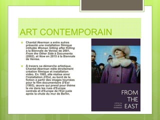 ART CONTEMPORAIN
 Chantal Akerman a entre autres
présenté une installation filmique
intitulée Woman Sitting after Killing
à la Biennale de Venise de 2001,
From the Other Side à Documenta
(2002), et Now en 2015 à la Biennale
de Venise.
 À travers sa démarche artistique,
Chantal Akerman mêle étroitement
création filmique et installation
vidéo. En 1995, elle réalise ainsi
l'installation D'Est, au bord de la
fiction à partir des images tournées
pour le film documentaire D'Est
(1993), œuvre qui prend pour thème
la vie dans les rues d'Europe
centrale et d'Europe de l'Est juste
après la chute du mur de Berlin.
 