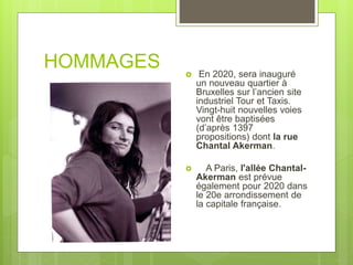 HOMMAGES  En 2020, sera inauguré
un nouveau quartier à
Bruxelles sur l’ancien site
industriel Tour et Taxis.
Vingt-huit nouvelles voies
vont être baptisées
(d’après 1397
propositions) dont la rue
Chantal Akerman.
 A Paris, l'allée Chantal-
Akerman est prévue
également pour 2020 dans
le 20e arrondissement de
la capitale française.
 