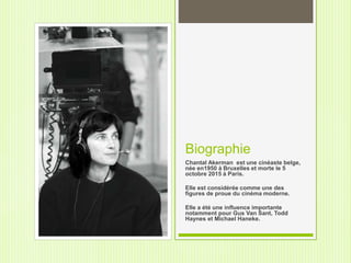 Biographie
Chantal Akerman est une cinéaste belge,
née en1950 à Bruxelles et morte le 5
octobre 2015 à Paris.
Elle est considérée comme une des
figures de proue du cinéma moderne.
Elle a été une influence importante
notamment pour Gus Van Sant, Todd
Haynes et Michael Haneke.
 