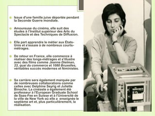  Issue d'une famille juive déportée pendant
la Seconde Guerre mondiale.
 Amoureuse du cinéma, elle suit des
études à l’Institut supérieur des Arts du
Spectacle et des Techniques de Diffusion.
 Elle part apprendre le métier aux États-
Unis et s'essaie à de nombreux courts-
métrages.
 De retour en France, elle commence à
réaliser des longs-métrages et s'illustre
avec des films comme Jeanne Dielman,
23, quai du commerce et 1080 Bruxelles,
véritables succès modernes et féministes.
 Sa carrière sera également marquée par
de nombreuses collaborations comme
celles avec Delphine Seyrig et Juliette
Binoche. La cinéaste a également été
professeur à l'European Graduate School
de Saas-Fee en Suisse et à l'Université de
la ville de New York où elle a enseignée le
septième art et, plus particulièrement, la
réalisation.
 