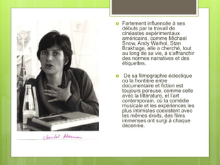  Fortement influencée à ses
débuts par le travail de
cinéastes expérimentaux
américains, comme Michael
Snow, Andy Warhol, Stan
Brakhage, elle a cherché, tout
au long de sa vie, à s’affranchir
des normes narratives et des
étiquettes.
 De sa filmographie éclectique
où la frontière entre
documentaire et fiction est
toujours poreuse, comme celle
avec la littérature, et l’art
contemporain, où la comédie
musicale et les expériences les
plus intimistes coexistent avec
les mêmes droits, des films
immenses ont surgi à chaque
décennie.
 