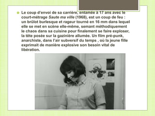  Le coup d’envoi de sa carrière, entamée à 17 ans avec le
court-métrage Saute ma ville (1968), est un coup de feu :
un brûlot burlesque et rageur tourné en 16 mm dans lequel
elle se met en scène elle-même, semant méthodiquement
le chaos dans sa cuisine pour finalement se faire exploser,
la tête posée sur la gazinière allumée. Un film pré-punk,
anarchiste, dans l’air subversif du temps , où la jeune fille
exprimait de manière explosive son besoin vital de
libération.
 