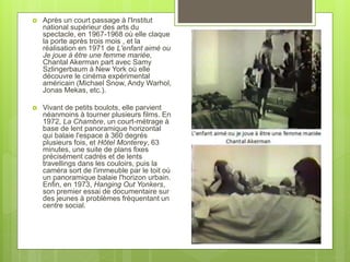  Après un court passage à l'Institut
national supérieur des arts du
spectacle, en 1967-1968 où elle claque
la porte après trois mois , et la
réalisation en 1971 de L'enfant aimé ou
Je joue à être une femme mariée,
Chantal Akerman part avec Samy
Szlingerbaum à New York où elle
découvre le cinéma expérimental
américain (Michael Snow, Andy Warhol,
Jonas Mekas, etc.).
 Vivant de petits boulots, elle parvient
néanmoins à tourner plusieurs films. En
1972, La Chambre, un court-métrage à
base de lent panoramique horizontal
qui balaie l'espace à 360 degrés
plusieurs fois, et Hôtel Monterey, 63
minutes, une suite de plans fixes
précisément cadrés et de lents
travellings dans les couloirs, puis la
caméra sort de l'immeuble par le toit où
un panoramique balaie l'horizon urbain.
Enfin, en 1973, Hanging Out Yonkers,
son premier essai de documentaire sur
des jeunes à problèmes fréquentant un
centre social.
 