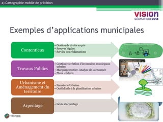 a) Cartographie mobile de précision 
GATINEAU, 12 ET 13 NOVEMBRE 2014 
Exemples d’applications municipales 
•Gestion de droits acquis 
•Preuves légales 
•Service des réclamations 
Contentieux 
•Gestion et création d’inventaires municipaux urbains 
•Marquage routier, Analyse de la chaussée 
•Plans et devis 
Travaux Publics 
•Foresterie Urbaine 
•Outil d’aide à la planification urbaine 
Urbanisme et Aménagement du territoire 
•Levés d’arpentage 
Arpentage  