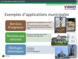 a) Cartographie mobile de précision 
GATINEAU, 12 ET 13 NOVEMBRE 2014 
Exemples d’applications municipales 
•Complément cartographique au service 911 
•Levés précis des bornes d’incendies 
•Levés préventifs de hauteurs de balcons (BD) 
Services d’urgences 
•Base pour la gestion des permis, 
•Validation des règlements 
Services aux citoyens 
•Évaluations 
•Inventaires 
•Suivi de dégradation 
Héritages historiques 
20, 4 mètres 
Affiche de commerce  