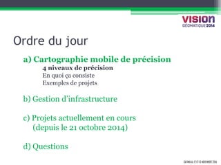 GATINEAU, 12 ET 13 NOVEMBRE 2014 
Ordre du jour 
a) Cartographie mobile de précision 
4 niveaux de précision 
En quoi ça consiste 
Exemples de projets 
b) Gestion d’infrastructure 
c) Projets actuellement en cours 
(depuis le 21 octobre 2014) 
d) Questions  