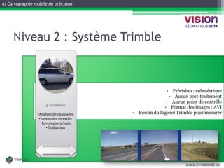 a) Cartographie mobile de précision 
GATINEAU, 12 ET 13 NOVEMBRE 2014 
•Spécifications 
•Précision : submétrique 
•Aucun post-traitement 
•Aucun point de contrôle 
•Format des images : AVI 
•Besoin du logiciel Trimble pour mesurer 
• Historical 
•Inspection 
• 
• 
• 
3 caméras 
•Analyse de chaussées 
•Inventaire forestier 
•Inventaire urbain 
•Évaluation 
Niveau 2 : Système Trimble  