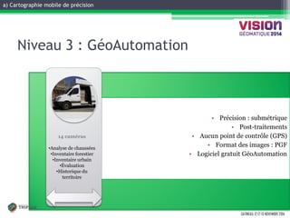 a) Cartographie mobile de précision 
GATINEAU, 12 ET 13 NOVEMBRE 2014 
•Spécifications 
Niveau 3 : GéoAutomation 
•Précision : submétrique 
•Post-traitements 
•Aucun point de contrôle (GPS) 
•Format des images : PGF 
•Logiciel gratuit GéoAutomation 
Level 1 
14 caméras 
•Analyse de chaussées 
•Inventaire forestier 
•Inventaire urbain 
•Évaluation 
•Historique du territoire  