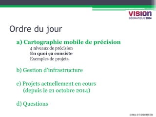 GATINEAU, 12 ET 13 NOVEMBRE 2014 
Ordre du jour 
a) Cartographie mobile de précision 
4 niveaux de précision 
En quoi ça consiste 
Exemples de projets 
b) Gestion d’infrastructure 
c) Projets actuellement en cours 
(depuis le 21 octobre 2014) 
d) Questions  