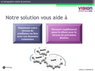 a) Cartographie mobile de précision 
GATINEAU, 12 ET 13 NOVEMBRE 2014 
Notre solution vous aide à 
Mesurer rapidement pour le client avec le niveau de précision désirée 
Maintenir votre niveau de confiance en lien avec vos données existantes  