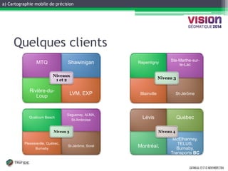 a) Cartographie mobile de précision 
GATINEAU, 12 ET 13 NOVEMBRE 2014 
MTQ 
Shawinigan 
Rivière-du- Loup 
LVM, EXP 
Niveaux 1 et 2 
Qualicum Beach 
Saguenay, ALMA, 
St-Ambroise 
Plessisisville, Québec, 
Burnaby 
St-Jérôme, Sorel 
Niveau 3 
Lévis 
Québec 
Montréal, 
McElhanney, TELUS, Burnaby, Transports BC 
Niveau 4 
Repentigny 
Ste-Marthe-sur- le-Lac 
Blainville 
St-Jérôme 
Niveau 3 
Quelques clients  