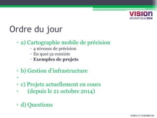 GATINEAU, 12 ET 13 NOVEMBRE 2014 
Ordre du jour 
▫a) Cartographie mobile de précision 
▫4 niveaux de précision 
▫En quoi ça consiste 
▫Exemples de projets 
▫b) Gestion d’infrastructure 
▫ 
▫c) Projets actuellement en cours 
▫ (depuis le 21 octobre 2014) 
▫d) Questions  