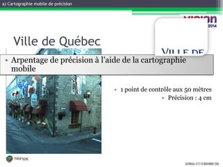 a) Cartographie mobile de précision 
GATINEAU, 12 ET 13 NOVEMBRE 2014 
Ville de Québec 
•Arpentage de précision à l’aide de la cartographie mobile 
•1 point de contrôle aux 50 mètres 
•Précision : 4 cm  