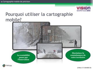 a) Cartographie mobile de précision 
GATINEAU, 12 ET 13 NOVEMBRE 2014 
Pourquoi utiliser la cartographie mobile? 
La rentabilité passe par l’innovation 
Maximisez la connaissance de votre territoire  