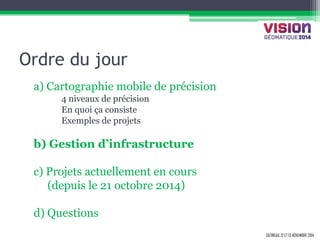 GATINEAU, 12 ET 13 NOVEMBRE 2014 
Ordre du jour 
a) Cartographie mobile de précision 
4 niveaux de précision 
En quoi ça consiste 
Exemples de projets 
b) Gestion d’infrastructure 
c) Projets actuellement en cours 
(depuis le 21 octobre 2014) 
d) Questions 
 