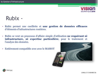 b) Gestion d’infrastructure 
GATINEAU, 12 ET 13 NOVEMBRE 2014 
Rubix - 
•Rubix permet une cueillette et une gestion de données efficaces d’éléments d’infrastructures routières. 
•Rubix se veut un processus d’affaire simple d’utilisation ne requérant ni infrastructure, ni expertise particulière, pour le traitement et l’analyse des données. 
•Entièrement compatible avec avec le MAMOT  