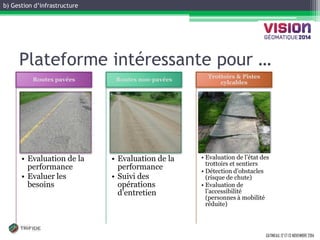 b) Gestion d’infrastructure 
GATINEAU, 12 ET 13 NOVEMBRE 2014 
Plateforme intéressante pour … 
•Evaluation de la performance 
•Evaluer les besoins 
Routes pavées 
•Evaluation de la performance 
•Suivi des opérations d’entretien 
Routes non-pavées 
•Evaluation de l’état des trottoirs et sentiers 
•Détection d’obstacles (risque de chute) 
•Evaluation de l’accessibilité (personnes à mobilité réduite) 
Trottoirs & Pistes cylcables  