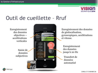 b) Gestion d’infrastructure 
GATINEAU, 12 ET 13 NOVEMBRE 2014 
Outil de cueillette – Rruf 
Saisie de données subjectives 
Enregistrement des données objectives – accélérations verticales 
Enregistrement des données de géolocalisation, gyroscopiques, accélérations et vitesse. 
Enregistrement des données jusqu’à 20 Hz 
Transfert de données automatisé  