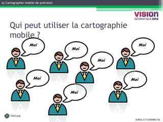 a) Cartographie mobile de précision 
GATINEAU, 12 ET 13 NOVEMBRE 2014 
Qui peut utiliser la cartographie mobile ? 
Moi 
Moi 
Moi 
Moi 
Moi 
Moi 
Moi  