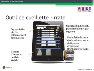b) Gestion d’infrastructure 
GATINEAU, 12 ET 13 NOVEMBRE 2014 
Outil de cueillette - rrate 
Formulaire de saisie de données en mode statique ou dynamique. (Méthodologie ASTM D6433) 
Capture d’image et outil de sketch 
Segmentation et géo- référencement automatique 
Calcul de l’indice IDS, par échantillon et par segment  