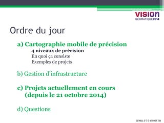 GATINEAU, 12 ET 13 NOVEMBRE 2014 
Ordre du jour 
a) Cartographie mobile de précision 
4 niveaux de précision 
En quoi ça consiste 
Exemples de projets 
b) Gestion d’infrastructure 
c) Projets actuellement en cours 
(depuis le 21 octobre 2014) 
d) Questions 
 