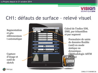 c) Projets depuis le 21 octobre 2014 
GATINEAU, 12 ET 13 NOVEMBRE 2014 
CH1: défauts de surface – relevé visuel 
Formulaire de saisie de données flexible (xml) en mode statique ou dynamique. (Méthodologie ASTM D6433) 
Capture d’image et outil de sketch 
Segmentation et géo- référencement automatique 
Calcul de l’indice IDS, DMI, par échantillon et par segment  