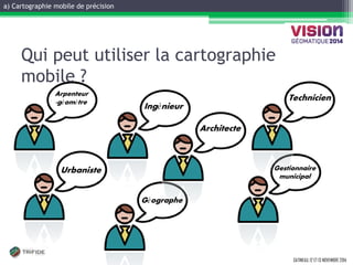 a) Cartographie mobile de précision 
GATINEAU, 12 ET 13 NOVEMBRE 2014 
Arpenteur-géomètre 
Géographe 
Urbaniste 
Architecte 
Ingénieur 
Technicien 
Gestionnaire municipal 
Qui peut utiliser la cartographie mobile ?  