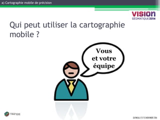 a) Cartographie mobile de précision 
GATINEAU, 12 ET 13 NOVEMBRE 2014 
Vous 
et votre équipe 
Qui peut utiliser la cartographie mobile ?  