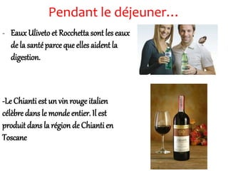Pendant le déjeuner…
- Eaux Uliveto et Rocchetta sont les eaux
de la santéparce que elles aident la
digestion.
-Le Chianti est un vin rouge italien
célèbre dans le monde entier. Il est
produit dans la région de Chianti en
Toscane
