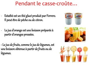 Pendant le casse-croûte…
- Estathè est un thé glacé produit par Ferrero.
Il peut être de pêche ou de citron.
- Le jus d'orange est une boisson préparée à
partird'oranges pressées.
- Le jus de fruits, comme le jus de légumes, est
une boisson obtenue à partir de fruits ou de
légumes.