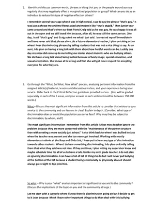 2.    Identify and discuss common words, phrases or slang that you or the people around you use
     regularly that may negatively affect a marginalized population or group? What can you do as an
     individual to reduce this type of negative effect on others?

     I remember several years ago when I was in high school, I use to say the phrase “that’s gay.” It
     was just a phrase me and my friends used and meant it like “that’s stupid.” Then junior year
     came around and that’s when our best friend Craig told us he was gay. He was happy it was all
     out in the open and we still loved him because, after all, he was still the same person. One
     day, I said “that’s gay” and Craig asked me what I just said. I corrected myself immediately
     and have never said that phrase since. As a future elementary teacher, I plan on taking action
     when I hear discriminating phrases by telling students that was not a nice thing to say. As an
     aunt, I do plan on having a long talk with them about how hurtful words can be. Luckily one
     day my niece did come up to me telling me stories about students who are bullying others.
     We did have a long talk about being bullied because of body image, special education, and
     sexual orientation. She knows all is wrong and that she will get more respect for accepting
     everyone for who they are.




3. Go through the “What, So What, Now What” process, analyzing pertinent information from the
   assigned article(s)/material, lessons and discussions in class, and your experience during your
   service. Refer back to the Critical Reflection guidelines provided in class. (You will be graded
   separately in each of the 3 areas, and your answer in each section should be between 150-500
   words.)

     What – Discuss the most significant information from this article to consider that relates to your
     service to the community and our lessons in class? Explain in depth. {Consider: What type of
     discrimination does or could the population you serve face? Why may they be subject to
     discrimination, by whom, and?}

     The most significant information I remember from this article is that most teacher ignore the
     problem because they are more concerned with the “maintenance of the power structure
     than with creating a more socially just school.” I also think back to when I was bullied in class
     when the teacher was present and she too never got involved. Working with mostly
     elementary students at the Boys and Girls club, I have yet to hear any type of discrimination
     towards other students. When I do hear something discriminating, I do plan on kindly telling
     them that what they said was not nice. If they continue, I plan letting my supervisor know and
     maybe schedule time for all of us to have a talk. Unlike my sixth grade teacher, I do not plan
     on ignoring discrimination. I can have a full of list of things to do but I will never put bullying
     at the bottom of the list because a student being emotionally or physically abused should
     always go straight to top priorities.




     So what – Why is your “what” analysis important or significant to you and to the community?
     (Discuss the implications of the topic on you and the community at large.)

     Let me start with a scenario where I know there is discrimination going on but I decide to get
     to it later because I think I have other important things to do than deal with this bullying
 