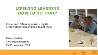 LIFELONG LEARNING
HOW TO DO THAT?
Conference ‘Memory makers: digital
preservation skills and how to get them’
Chantal Keijsper
Amsterdam Museum
29-30 november 2018
 