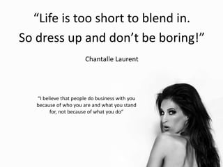 “Life is too short to blend in.
So dress up and don’t be boring!”
Chantalle Laurent
“I believe that people do business with you
because of who you are and what you stand
for, not because of what you do”
 