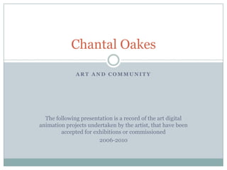 ART AND COMMUNITY The following presentation is a record of the art digital animation projects undertaken by the artist, that have been accepted for exhibitions or commissioned 2006-2010 Chantal Oakes 