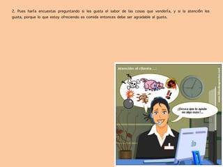 2. Pues haría encuestas preguntando si les gusta el sabor de las cosas que vendería, y si la atención les
gusta, porque lo que estoy ofreciendo es comida entonces debe ser agradable al gusto.
 