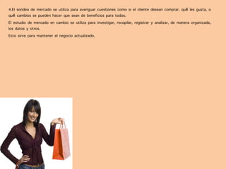 4.El sondeo de mercado se utiliza para averiguar cuestiones como si el cliente desean comprar, qué les gusta, o
qué cambios se pueden hacer que sean de beneficios para todos.
El estudio de mercado en cambio se utiliza para investigar, recopilar, registrar y analizar, de manera organizada,
los datos y otros.
Esto sirve para mantener el negocio actualizado.
 