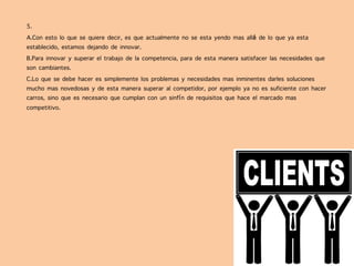 5.
A.Con esto lo que se quiere decir, es que actualmente no se esta yendo mas allá de lo que ya esta
establecido, estamos dejando de innovar.
B.Para innovar y superar el trabajo de la competencia, para de esta manera satisfacer las necesidades que
son cambiantes.
C.Lo que se debe hacer es simplemente los problemas y necesidades mas inminentes darles soluciones
mucho mas novedosas y de esta manera superar al competidor, por ejemplo ya no es suficiente con hacer
carros, sino que es necesario que cumplan con un sinfín de requisitos que hace el marcado mas
competitivo.
 
