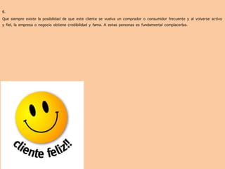  
	
  
6.	
  	
  
Que siempre existe la posibilidad de que este cliente se vuelva un comprador o consumidor frecuente y al volverse activo
y fiel, la empresa o negocio obtiene credibilidad y fama. A estas personas es fundamental complacerlas.
 