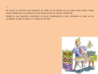 7.
No, porque es muchísimo mas importante ver cuales son los factores por los cuales existen clientes infieles
quienes posiblemente se comporten de esta manera porque son clientes insatisfechos.
Además es muy importante concentrarse en innovar constantemente y estar informados de cuales son las
necesidades actuales del cliente y el estado del mercado.
 