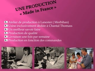 Atelier de production à Lanester ( Morbihan)
Usine exclusivement dédiée à Chantal Thomass
Un meilleur savoir faire
Production de qualité
Livraison une fois par semaine
Production en fonction des commandes

 