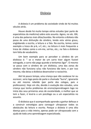 Dislexia


     A dislexia é um problema da sociedade vindo de há muitos
séculos atrás.
     Houve desde há muito tempo vários estudos (por parte de
especialistas da medicina) sobre este assunto. Agora, no séc. XXI,
é uma das palavras mais ditas/ouvidas. No entanto a dislexia não
passa de uma disfunção do cérebro, tendo esta vários graus,
englobando a escrita, a leitura e a fala. Na escrita, temos como
exemplo a troca de p-b, v-f, etc.; na leitura é mais frequente a
troca de sílabas como o em-me, sol-los, etc.; na fala o disléxico
tem falta de vocabulário.
      Um bom exemplo para se perceber o cérebro de um
disléxico é: “ se o motor de um carro tiver algum fusível
estragado, o carro não pega quando o tentamos ligar”. O mesmo
se passa com o cérebro de um disléxico, uma das zonas do
cérebro não funciona e/ou não funciona tão bem, e por isso
mesmo, não deixa o disléxico desenvolver o raciocínio.
      Até há pouco tempo, uma criança que não soubesse ler ou
escrever, seria logo posta de parte e chamada “burra”, ignorante
ou até mesmo rebelde (por parte dos colegas, pais e
professores). Hoje em dia, devido à evolução dos estudos, uma
criança que tenha problemas de ensino/aprendizagem logo no
início dos seus primeiros anos de escolaridade, o melhor que se
tem a fazer, é levá-la a um psicólogo ou a um especialista no
assunto.
     O disléxico que é acompanhado aprende a ganhar defesas e
a construir estratégias para conseguir ultrapassar todos os
obstáculos da leitura e escrita. Porque a dislexia é uma dita
doença para a vida inteira, apenas pode ser ultrapassada com a
ajuda de toda uma aprendizagem especializada.
 