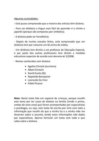Algumas curiosidades:
- Está quase comprovado que a maioria dos artistas têm dislexia;
- Para um disléxico a língua mais fácil de aprender é o chinês e
japonês (porque são compostas por símbolos);
- A dislexia pode ser hereditária;
- Depois de muitos estudos feitos, está comprovado que um
disléxico tem por costume um QI acima da média;
- Um disléxico tem direito a um professor de Educação Especial,
e por parte dos outros professores tem direito a medidas
educativas especiais de acordo com decreto-lei 3/2008;
- Nomes conhecidos com dislexia:
          •   Agatha Christie (escritora)
          •   Albert Einstein
          •   David Gueta (Dj)
          •   Napoleão Bonaparte
          •   Leonardo Da Vinci
          •   Pablo Picasso




Nota: Neste texto falo em especial de crianças, porque escolhi
este tema por ter casos de dislexia na família (irmão e primo,
ambos de onze anos) que foram acompanhados por especialistas
e psicólogas, ou seja, este texto foi escrito por mim com toda a
informação que recolhi do que a minha tia e a minha mãe me
disseram sobre o assunto, tendo estas informações sido dadas
por especialistas. Apenas formulei um texto com tudo o que
sabia sobre a dislexia.
 