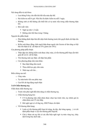 NGOẠI KHOA LÂM SÀNG-2007
Nội dung điều trị nội khoa:
o Lưu thông Foley cho đến khi hết tiểu máu đại thể.
o Hct kiểm tra mỗi 6 giờ. Nếu Hct ổn định: kiểm tra mỗi 3 ngày.
o Kháng sinh có thể không cần thiết khi có tụ nước tiểu trong chấn thương thận
kín.
o Khi xuất viện:
Nghỉ tại nhà 1-2 tuần
Không chơi thể thao trong 3 tháng
Nguyên tắc phẫu thuật:
o Phải khẳng định thận bên đối diện bình thường trước khi quyết định cắt thận tổn
thương.
o Kiểm soát được động, tĩnh mạch thận đoạn ngoài cân Gerota sẽ làm tăng cơ hội
bảo tồn thận (tỉ lệ cắt thận từ 53% giảm còn 18%).
Các phương pháp phẫu thuật:
o Thận dập nát, không kiểm soát được chảy máu, có tổn thương phối hợp cần thời
gian để xử trí: cắt bỏ thận.
o Tổn thương một cực thận: cắt thận bán phần
o Các phương pháp cầm máu khác:
Bao thận bằng tấm mesh
Thoa chất keo gây cầm máu
Nhét mạc nối lớn…
Biến chứng sau mổ:
o Chảy máu
o Tụ máu/nước tiểu sau phúc mạc
o Cao HA do hẹp động mạch thận
3.4.5-Chấn thương tuỵ:
Chẩn đoán chấn thương tuỵ:
o Trước tiên phải nghĩ đến khả năng có chấn thương tuỵ.
o Chấn thương bụng kín:
CT là phương tiện chẩn đoán được chọn lựa trước tiên, tuy nhiên giá trị
chẩn đoán của CT còn thấp.
Khi nghi ngờ có vỡ ống tuỵ, ERCP được chỉ định.
o Vết thương thấu bụng:
Luôn có tổn thương phối hợp (tá tràng, dạ dày, đại tràng ngang…) và chỉ
định phẫu thuật vì các tổn thương phối hợp đó.
Chú ý thám sát tuỵ khi có các dấu hiệu nghi ngờ: tụ máu vùng tuỵ, chảy
dịch trong hay dịch mật…
548
 
