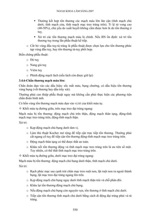 NGOẠI KHOA LÂM SÀNG-2007
Thường kết hợp tổn thương các mạch máu lớn lân cận (tĩnh mạch chủ
dưới, tĩnh mạch cửa, tĩnh mạch mạc treo tràng trên). Tỉ lệ tử vong cao
(40-50%), chủ yếu do xuất huyết không cầm được hơn là do tổn thương ở
tuỵ.
Xử trí các tổn thương mạch máu là chính. Nếu BN ổn định: xử trí tổn
thương tuỵ trong lần phẫu thuật kế tiếp.
o Cắt bỏ vùng đầu tuỵ-tá tràng là phẫu thuật được chọn lựa cho tổn thương phức
tạp vùng đầu tuỵ, hay tổn thương tá-tuỵ phối hợp.
Biến chứng phẫu thuật:
o Dò tuỵ
o Nang giả tuỵ
o Viêm tuỵ
o Phình động mạch lách (nếu lách còn được giữ lại)
3.4.6-Chấn thương mạch máu lớn:
Chẩn đoán dựa vào các dấu hiệu: sốc mất máu, bụng chướng, có dấu hiệu tổn thương
vùng bụng (vết thương hay dấu trầy xát).
Thường phải can thiệp phẫu thuật ngay mà không cần phải thực hiện các phương tiện
chẩn đoán hình ảnh.
Có bốn vùng tổn thương mạch máu dựa vào vị trí của khối máu tụ:
Khối máu tụ đường giữa, trên mạc treo đại tràng ngang:
Mạch máu bị tổn thương: động mạch chủ trên thận, động mạch thân tạng, động-tĩnh
mạch mạc treo tràng trên, động-tĩnh mạch thận.
Xử trí:
o Kẹp động mạch chủ bụng dưới tâm vị.
o Làm thủ thuật Kocher mở rộng để tiếp cận trực tiếp tổn thương. Thường phải
cắt ngang cổ tuỵ để tiếp cận tổn thương động-tĩnh mạch mạc treo tràng trên.
o Động mạch thân tạng có thể được thắt an toàn.
o Khâu nối tổn thương động và tĩnh mạch mạc treo tràng trên là ưu tiên số một.
Tuy nhiên, có thể thắt tĩnh mạch mạc treo tràng trên.
Khối máu tụ đường giữa, dưới mạc treo đại tràng ngang:
Mạch máu bị tổn thương: động mạch chủ bụng dưới thận, tĩnh mạch chủ dưới.
Xử trí:
o Rạch phúc mạc sau cạnh trái chân mạc treo ruột non, lật ruột non ra ngoài thành
bụng, lật mạc treo đại tràng ngang lên trên.
o Kẹp động mạch chủ bụng ngay dưới tĩnh mạch thận trái và chỗ phân đôi.
o Khâu lại tổn thương động mạch chủ bụng.
o Nếu động mạch chủ bụng còn nguyên vẹn, tổn thương ở tĩnh mạch chủ dưới.
o Tiếp cận tổn thương tĩnh mạch chủ dưới bằng cách di động đại tràng phải và tá
tràng.
550
 