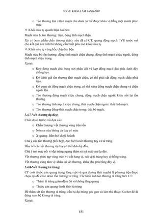 NGOẠI KHOA LÂM SÀNG-2007
o Tổn thương lớn ở tĩnh mạch chủ dưới có thể được khâu vá bằng một mảnh phúc
mạc.
Khối máu tụ quanh thận hai bên:
Mạch máu bị tổn thương: thận, động tĩnh mạch thận.
Xử trí (xem phần chấn thương thận): nếu đã có CT, quang động mạch, IVU trước mổ
cho kết quả âm tính thì không cần thiết phải mở khối máu tụ.
Khối máu tụ vùng hốc chậu hai bên:
Mạch máu bị tổn thương: động tĩnh mạch chậu chung, động tĩnh mạch chậu ngoài, động
tĩnh mạch chậu trong.
Xử trí:
o Kẹp động mạch chủ bụng nơi phân đôi và kẹp động mạch đùi phía dưới dây
chằng bẹn.
o Để đánh giá tổn thương tĩnh mạch chậu, có thể phải cắt động mạch chậu phiá
trên.
o Để quan sát động mạch chậu trong, có thể nâng động mạch chậu chung và chậu
ngoài lên.
o Tổn thương động mạch chậu chung, động mạch chậu ngoài: khâu nối lại tổn
thương.
o Tổn thương tĩnh mạch chậu chung, tĩnh mạch chậu ngoài: thắt tĩnh mạch.
o Tổn thương động-tĩnh mạch chậu trong: thắt bó mạch.
3.4.7-Vết thương dạ dày:
Chẩn đoán trước mổ dựa vào:
o Chấn thương/ vết thương vùng trên rốn
o Nôn ra máu/thông dạ dày có máu
o X-quang: liềm hơi dưới hoành
Chú ý các tổn thương phối hợp, đặc biệt là tổn thương tuỵ và tá tràng.
Hầu hết các vết thương dạ dày có thể khâu kỳ đầu.
Chú ý mở mạc nối vị-đại tràng ngang thám sát cả mặt sau dạ dày.
Vết thương phức tạp vùng môn vị: cắt hang vị, nối vị-tá tràng hay vị-hỗng tràng.
Vết thương vùng tâm vị: khâu lại vết thương, khâu che phủ bằng đáy vị.
3.4.8-Vết thương tá tràng:
CT (với thuốc cản quang trong lòng ruột và qua đường tĩnh mạch) là phương tiện được
chọn lựa để chẩn đoán tổn thương tá tràng. Các hình ảnh tổn thương tá tràng trên CT:
o Thành tá tràng giảm đậm độ và không tăng quang
o Thuốc cản quang thoát khỏi tá tràng
Để thám sát tổn thương tá tràng, cần hạ đại tràng góc gan và làm thủ thuật Kocher để di
động toàn bộ khung tá tràng.
Xử trí:
551
 