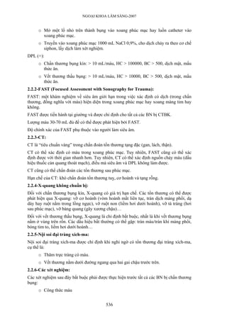 NGOẠI KHOA LÂM SÀNG-2007
o Mở một lổ nhỏ trên thành bụng vào xoang phúc mạc hay luồn catheter vào
xoang phúc mạc.
o Truyền vào xoang phúc mạc 1000 mL NaCl 0,9%, cho dịch chảy ra theo cơ chế
siphon, lấy dịch làm xét nghiệm.
DPL (+):
o Chấn thương bụng kín: > 10 mL/máu, HC > 100000, BC > 500, dịch mật, mẩu
thức ăn.
o Vết thương thấu bụng: > 10 mL/máu, HC > 10000, BC > 500, dịch mật, mẩu
thức ăn.
2.2.2-FAST (Focused Assessment with Sonography for Trauma):
FAST: một khám nghiệm về siêu âm giới hạn trong việc xác định có dịch (trong chấn
thương, đồng nghĩa với máu) hiện diện trong xoang phúc mạc hay xoang màng tim hay
không.
FAST được tiến hành tại giường và được chỉ định cho tất cả các BN bị CTBK.
Lượng máu 30-70 mL đủ để có thể được phát hiện bởi FAST.
Độ chính xác của FAST phụ thuộc vào người làm siêu âm.
2.2.3-CT:
CT là “tiêu chuẩn vàng” trong chẩn đoán tổn thương tạng đặc (gan, lách, thận).
CT có thể xác định có máu trong xoang phúc mạc. Tuy nhiên, FAST cũng có thể xác
định được với thời gian nhanh hơn. Tuy nhiên, CT có thể xác định nguồn chảy máu (dấu
hiệu thuốc cản quang thoát mạch), điều mà siêu âm và DPL không làm được.
CT cũng có thể chẩn đoán các tổn thương sau phúc mạc.
Hạn chế của CT: khó chẩn đoán tổn thương tuỵ, cơ hoành và tạng rỗng.
2.2.4-X-quang không chuẩn bị:
Đối với chấn thương bụng kín, X-quang có giá trị hạn chế. Các tổn thương có thể được
phát hiện qua X-quang: vỡ cơ hoành (vòm hoành mất liên tục, tràn dịch màng phổi, dạ
dày hay ruột nằm trong lồng ngực), vỡ ruột non (liềm hơi dưới hoành), vỡ tá tràng (hơi
sau phúc mạc), vỡ bàng quang (gãy xương chậu)…
Đối với vết thương thấu bụng, X-quang là chỉ định bắt buộc, nhất là khi vết thương bụng
nằm ở vùng trên rốn. Các dấu hiệu bất thường có thể gặp: tràn máu/tràn khí màng phổi,
bóng tim to, liềm hơi dưới hoành…
2.2.5-Nội soi đại tràng xích-ma:
Nội soi đại tràng xích-ma được chỉ định khi nghi ngờ có tổn thương đại tràng xích-ma,
cụ thể là:
o Thăm trực tràng có máu.
o Vết thương nằm dưới đường ngang qua hai gai chậu trước trên.
2.2.6-Các xét nghiệm:
Các xét nghiệm sau đây bắt buộc phải được thực hiện trước tất cả các BN bị chấn thương
bụng:
o Công thức máu
536
 
