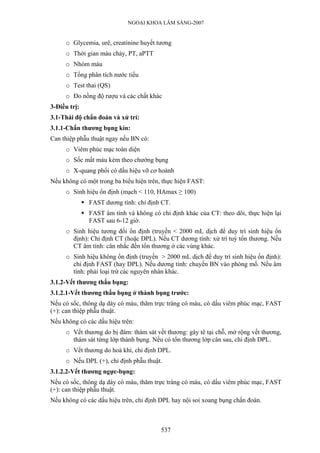 NGOẠI KHOA LÂM SÀNG-2007
o Glycemia, urê, creatinine huyết tương
o Thời gian máu chảy, PT, aPTT
o Nhóm máu
o Tổng phân tích nước tiểu
o Test thai (QS)
o Đo nồng độ rượu và các chất khác
3-Điều trị:
3.1-Thái độ chẩn đoán và xử trí:
3.1.1-Chấn thương bụng kín:
Can thiệp phẫu thuật ngay nếu BN có:
o Viêm phúc mạc toàn diện
o Sốc mất máu kèm theo chướng bụng
o X-quang phổi có dấu hiệu vỡ cơ hoành
Nếu không có một trong ba biểu hiện trên, thực hiện FAST:
o Sinh hiệu ổn định (mạch < 110, HAmax ≥ 100)
FAST dương tính: chỉ định CT.
FAST âm tính và không có chỉ định khác của CT: theo dõi, thực hiện lại
FAST sau 6-12 giờ.
o Sinh hiệu tương đối ổn định (truyền < 2000 mL dịch để duy trì sinh hiệu ổn
định): Chỉ định CT (hoặc DPL). Nếu CT dương tính: xử trí tuỳ tổn thương. Nếu
CT âm tính: cân nhắc đến tổn thương ở các vùng khác.
o Sinh hiệu không ổn định (truyền > 2000 mL dịch để duy trì sinh hiệu ổn định):
chỉ định FAST (hay DPL). Nếu dương tính: chuyển BN vào phòng mổ. Nếu âm
tính: phải loại trừ các nguyên nhân khác.
3.1.2-Vết thương thấu bụng:
3.1.2.1-Vết thương thấu bụng ở thành bụng trước:
Nếu có sốc, thông dạ dày có máu, thăm trực tràng có máu, có dấu viêm phúc mạc, FAST
(+): can thiệp phẫu thuật.
Nếu không có các dấu hiệu trên:
o Vết thương do bị đâm: thám sát vết thương: gây tê tại chỗ, mở rộng vết thương,
thám sát từng lớp thành bụng. Nếu có tổn thương lớp cân sau, chỉ định DPL.
o Vết thương do hoả khí, chỉ định DPL.
o Nếu DPL (+), chỉ định phẫu thuật.
3.1.2.2-Vết thương ngực-bụng:
Nếu có sốc, thông dạ dày có máu, thăm trực tràng có máu, có dấu viêm phúc mạc, FAST
(+): can thiệp phẫu thuật.
Nếu không có các dấu hiệu trên, chỉ định DPL hay nội soi xoang bụng chẩn đoán.
537
 