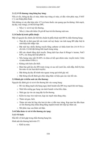 NGOẠI KHOA LÂM SÀNG-2007
3.1.2.3-Vết thương vùng hông hay lưng:
Nếu có sốc, thông dạ dày có máu, thăm trực tràng có máu, có dấu viêm phúc mạc, FAST
(+): can thiệp phẫu thuật.
Nếu không có các dấu hiệu trên: CT (có bơm thuốc cản quang qua ba đường: tĩnh mạch,
dạ dày, trực tràng), có thể kết hợp DPL.
o Nếu (+): xử trí tuỳ tổn thương.
o Nếu (-): theo dõi thêm 24 giờ để loại trừ tổn thương ruột non.
3.2-Chuẩn bị trước phẫu thuật:
Một số nguyên tắc chính cần biết khi chuẩn bị phẫu thuật một BN bị chấn thương bụng:
o Thái độ và thời gian hồi sức trước mổ tuỳ thuộc vào tình trạng BN (đặc biệt là
sinh hiệu) khi nhập viện.
o Đặt một hay nhiều đường truyền bằng catheter có khẩu kính lớn (16-18 Fr) ở
chi trên. Có thể đặt thông tĩnh mạch trung ương.
o Hồi sức nhanh bằng dịch truyền. Dung dịch lựa chọn là Ringer’s lactate, NaCl
0,9%, các dung dịch đại phân tử.
o Nếu lượng máu mất 20-40% và chưa có kết quả nhóm máu: truyền trước 2 đơn
vị máu nhóm O Rh (-).
o Kháng sinh luôn cần thiết.
o Đảm bảo giữ ấm cho BN trước trong và sau mổ (sưởi ấm, mền đắp, thiết bị làm
ấm máu và các loại dịch truyền).
o Đặt thông dạ dày để tránh trào ngược trong quá trình gây mê.
o Đặt thông tiểu để đánh giá chức năng thận và hiệu quả của việc hồi sức.
3.3-Đánh giá và kiểm soát các tổn thương:
Nguyên tắc đánh giá và xử trí tổn thương khi vào xoang bụng:
o Đè vào động mạch chủ bụng ngay dưới hoành nếu BN truỵ mạch khi mở bụng .
o Nhét bốn miếng gạc bụng vào dưới hoành và hai hốc chậu.
o Nhét gạc ép vào các tạng đặc bị tổn thương.
o Kiểm tra mạc treo ruột non, kẹp các mạch máu đang chảy.
o Thám sát gan, lách.
o Thám sát toàn bộ ống tiêu hoá từ tâm vị đến trực tràng. Kẹp tạm hai đầu đoạn
có tổn thương (hay khâu đóng bằng stapler) trước khi tiếp tục thám sát.
o Mở phúc mạc sau thám sát thận.
3.4-Chẩn đoán và xử trí tổn thương các tạng:
3.4.1-Vỡ lách:
Hầu hết vỡ lách gặp trong chấn thương bụng kín.
Hình ảnh tổn thương lách trên CT:
o Khối tụ máu:
538
 